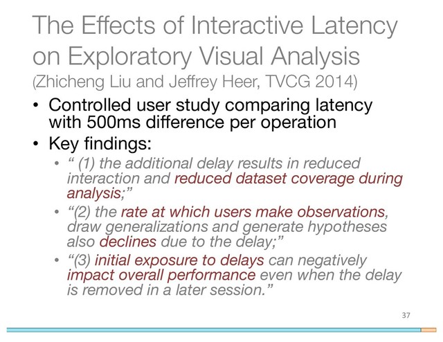 The Effects of Interactive Latency
on Exploratory Visual Analysis
(Zhicheng Liu and Jeffrey Heer, TVCG 2014)
• Controlled user study comparing latency
with 500ms difference per operation
• Key findings:
• “ (1) the additional delay results in reduced
interaction and reduced dataset coverage during
analysis;”
• “(2) the rate at which users make observations,
draw generalizations and generate hypotheses
also declines due to the delay;”
• “(3) initial exposure to delays can negatively
impact overall performance even when the delay
is removed in a later session.”
37
