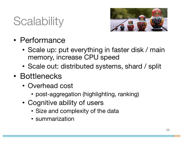 Scalability
• Performance
• Scale up: put everything in faster disk / main
memory, increase CPU speed
• Scale out: distributed systems, shard / split
• Bottlenecks
• Overhead cost
• post-aggregation (highlighting, ranking)
• Cognitive ability of users
• Size and complexity of the data
• summarization
39
