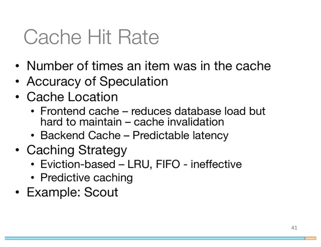 Cache Hit Rate
• Number of times an item was in the cache
• Accuracy of Speculation
• Cache Location
• Frontend cache – reduces database load but
hard to maintain – cache invalidation
• Backend Cache – Predictable latency
• Caching Strategy
• Eviction-based – LRU, FIFO - ineffective
• Predictive caching
• Example: Scout
41
