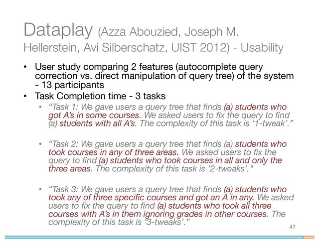 Dataplay (Azza Abouzied, Joseph M.
Hellerstein, Avi Silberschatz, UIST 2012) - Usability
• User study comparing 2 features (autocomplete query
correction vs. direct manipulation of query tree) of the system
- 13 participants
• Task Completion time - 3 tasks
• “Task 1: We gave users a query tree that finds (a) students who
got A’s in some courses. We asked users to fix the query to find
(a) students with all A’s. The complexity of this task is ‘1-tweak’.”
• “Task 2: We gave users a query tree that finds (a) students who
took courses in any of three areas. We asked users to fix the
query to find (a) students who took courses in all and only the
three areas. The complexity of this task is ‘2-tweaks’."
• “Task 3: We gave users a query tree that finds (a) students who
took any of three specific courses and got an A in any. We asked
users to fix the query to find (a) students who took all three
courses with A’s in them ignoring grades in other courses. The
complexity of this task is ‘3-tweaks’.”
47
