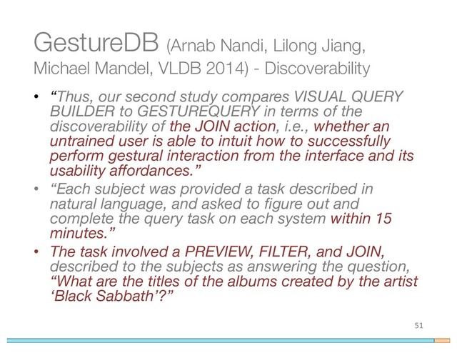 GestureDB (Arnab Nandi, Lilong Jiang,
Michael Mandel, VLDB 2014) - Discoverability
• “Thus, our second study compares VISUAL QUERY
BUILDER to GESTUREQUERY in terms of the
discoverability of the JOIN action, i.e., whether an
untrained user is able to intuit how to successfully
perform gestural interaction from the interface and its
usability affordances.”
• “Each subject was provided a task described in
natural language, and asked to figure out and
complete the query task on each system within 15
minutes.”
• The task involved a PREVIEW, FILTER, and JOIN,
described to the subjects as answering the question,
“What are the titles of the albums created by the artist
‘Black Sabbath’?”
51
