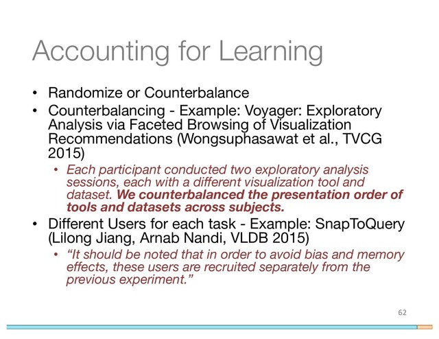 Accounting for Learning
• Randomize or Counterbalance
• Counterbalancing - Example: Voyager: Exploratory
Analysis via Faceted Browsing of Visualization
Recommendations (Wongsuphasawat et al., TVCG
2015)
• Each participant conducted two exploratory analysis
sessions, each with a different visualization tool and
dataset. We counterbalanced the presentation order of
tools and datasets across subjects.
• Different Users for each task - Example: SnapToQuery
(Lilong Jiang, Arnab Nandi, VLDB 2015)
• “It should be noted that in order to avoid bias and memory
effects, these users are recruited separately from the
previous experiment.”
62
