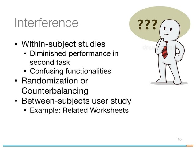 Interference
• Within-subject studies
• Diminished performance in
second task
• Confusing functionalities
• Randomization or
Counterbalancing
• Between-subjects user study
• Example: Related Worksheets
63
