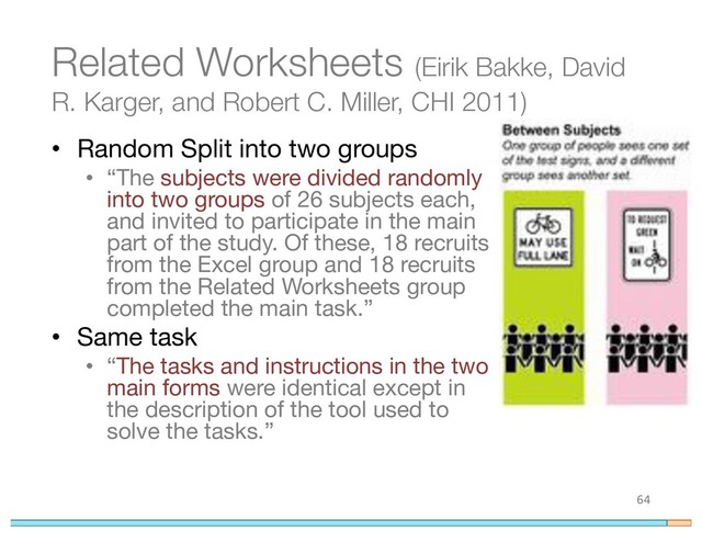 Related Worksheets (Eirik Bakke, David
R. Karger, and Robert C. Miller, CHI 2011)
• Random Split into two groups
• “The subjects were divided randomly
into two groups of 26 subjects each,
and invited to participate in the main
part of the study. Of these, 18 recruits
from the Excel group and 18 recruits
from the Related Worksheets group
completed the main task.”
• Same task
• “The tasks and instructions in the two
main forms were identical except in
the description of the tool used to
solve the tasks.”
64
