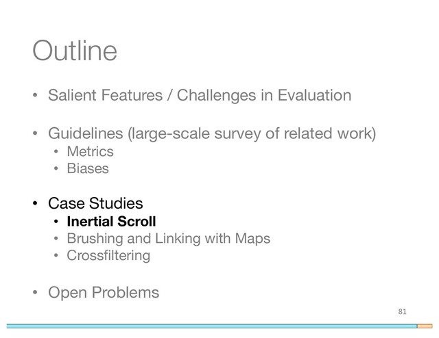 Outline
• Salient Features / Challenges in Evaluation
• Guidelines (large-scale survey of related work)
• Metrics
• Biases
• Case Studies
• Inertial Scroll
• Brushing and Linking with Maps
• Crossfiltering
• Open Problems
81
