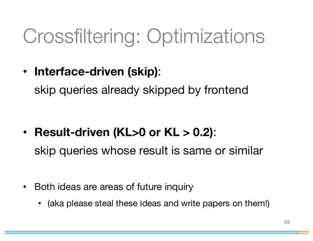 Crossfiltering: Optimizations
• Interface-driven (skip):
skip queries already skipped by frontend
• Result-driven (KL>0 or KL > 0.2):
skip queries whose result is same or similar
• Both ideas are areas of future inquiry
• (aka please steal these ideas and write papers on them!)
98
