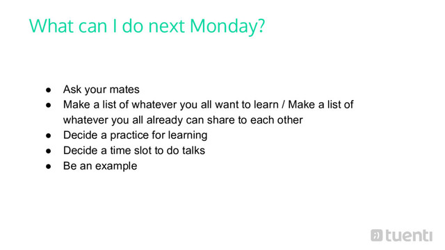 What can I do next Monday?
● Ask your mates
● Make a list of whatever you all want to learn / Make a list of
whatever you all already can share to each other
● Decide a practice for learning
● Decide a time slot to do talks
● Be an example
