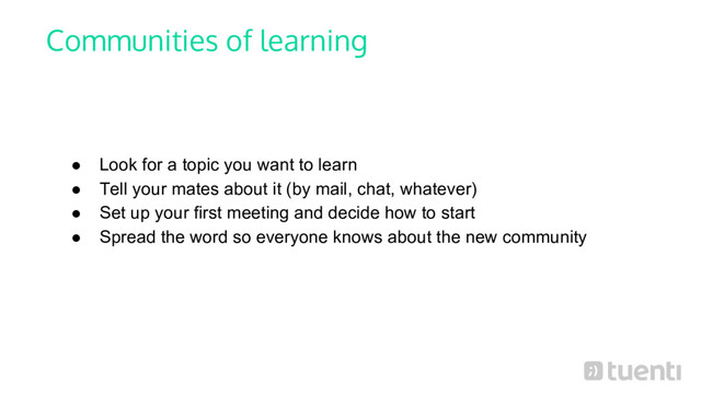 Communities of learning
● Look for a topic you want to learn
● Tell your mates about it (by mail, chat, whatever)
● Set up your first meeting and decide how to start
● Spread the word so everyone knows about the new community
