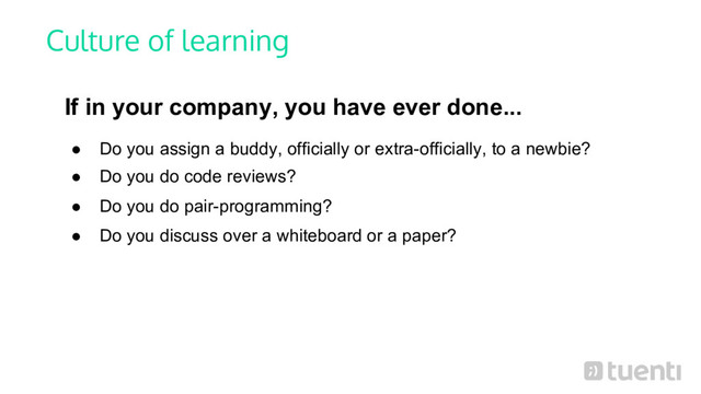Culture of learning
If in your company, you have ever done...
● Do you assign a buddy, officially or extra-officially, to a newbie?
● Do you do code reviews?
● Do you do pair-programming?
● Do you discuss over a whiteboard or a paper?
