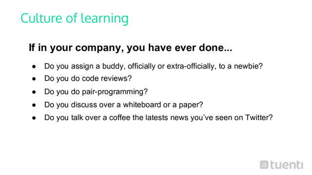 Culture of learning
If in your company, you have ever done...
● Do you assign a buddy, officially or extra-officially, to a newbie?
● Do you do code reviews?
● Do you do pair-programming?
● Do you discuss over a whiteboard or a paper?
● Do you talk over a coffee the latests news you’ve seen on Twitter?

