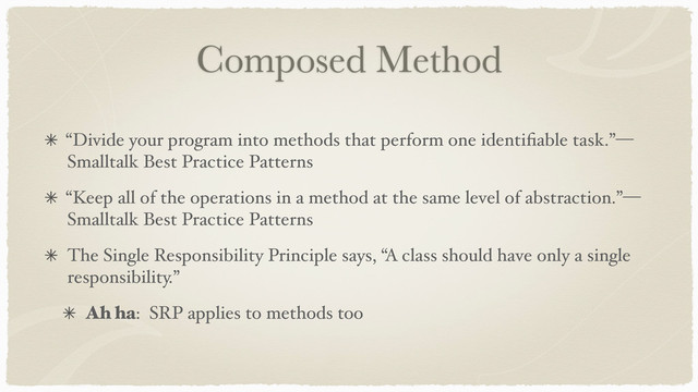 Composed Method
“Divide your program into methods that perform one identiﬁable task.”—
Smalltalk Best Practice Patterns
“Keep all of the operations in a method at the same level of abstraction.”—
Smalltalk Best Practice Patterns
The Single Responsibility Principle says, “A class should have only a single
responsibility.”
Ah ha: SRP applies to methods too
