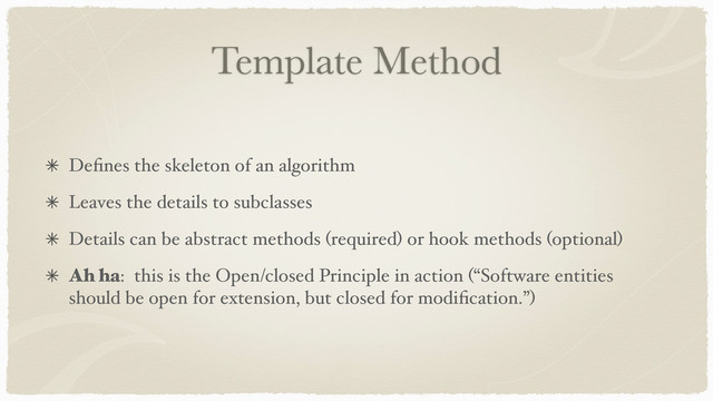 Template Method
Deﬁnes the skeleton of an algorithm
Leaves the details to subclasses
Details can be abstract methods (required) or hook methods (optional)
Ah ha: this is the Open/closed Principle in action (“Software entities
should be open for extension, but closed for modiﬁcation.”)
