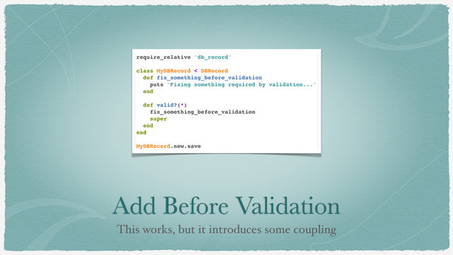 Add Before Validation
This works, but it introduces some coupling
require_relative "db_record"
class MyDBRecord < DBRecord
def fix_something_before_validation
puts "Fixing something required by validation..."
end
def valid?(*)
fix_something_before_validation
super
end
end
MyDBRecord.new.save
