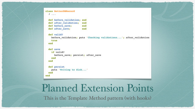 Planned Extension Points
This is the Template Method pattern (with hooks)
class BetterDBRecord
# ...
def before_validation; end
def after_validation; end
def before_save; end
def after_save; end
def valid?
before_validation; puts "Checking validations..."; after_validation
true
end
def save
if valid?
before_save; persist; after_save
end
end
def persist
puts "Writing to disk..."
end
end
