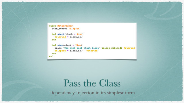 Pass the Class
Dependency Injection in its simplest form
class BetterTimer
attr_reader :elapsed
def start(clock = Time)
@started = clock.now
end
def stop(clock = Time)
raise "You must call start first" unless defined? @started
@elapsed = clock.now - @started
end
end
