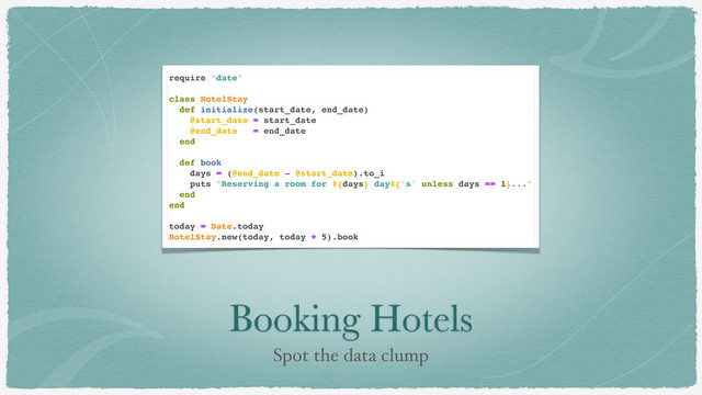 Booking Hotels
Spot the data clump
require "date"
class HotelStay
def initialize(start_date, end_date)
@start_date = start_date
@end_date = end_date
end
def book
days = (@end_date - @start_date).to_i
puts "Reserving a room for #{days} day#{'s' unless days == 1}..."
end
end
today = Date.today
HotelStay.new(today, today + 5).book
