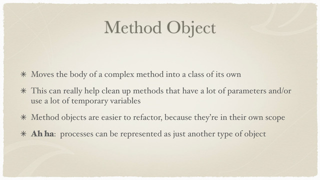 Method Object
Moves the body of a complex method into a class of its own
This can really help clean up methods that have a lot of parameters and/or
use a lot of temporary variables
Method objects are easier to refactor, because they’re in their own scope
Ah ha: processes can be represented as just another type of object
