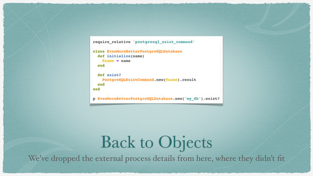 Back to Objects
We’ve dropped the external process details from here, where they didn’t ﬁt
require_relative "postgresql_exist_command"
class EvenMoreBetterPostgreSQLDatabase
def initialize(name)
@name = name
end
def exist?
PostgreSQLExistCommand.new(@name).result
end
end
p EvenMoreBetterPostgreSQLDatabase.new("my_db").exist?
