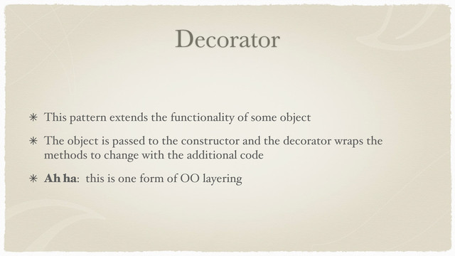 Decorator
This pattern extends the functionality of some object
The object is passed to the constructor and the decorator wraps the
methods to change with the additional code
Ah ha: this is one form of OO layering

