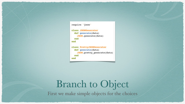 Branch to Object
First we make simple objects for the choices
require "json"
class JSONGenerator
def generate(data)
JSON.generate(data)
end
end
class PrettyJSONGenerator
def generate(data)
JSON.pretty_generate(data)
end
end
