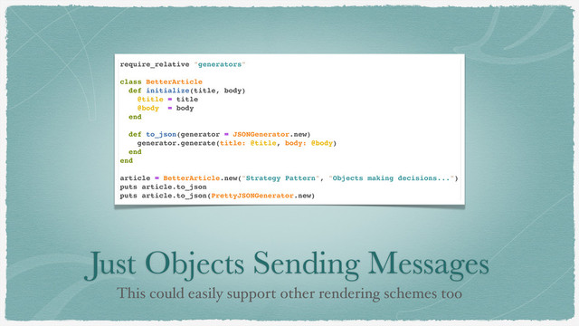 Just Objects Sending Messages
This could easily support other rendering schemes too
require_relative "generators"
class BetterArticle
def initialize(title, body)
@title = title
@body = body
end
def to_json(generator = JSONGenerator.new)
generator.generate(title: @title, body: @body)
end
end
article = BetterArticle.new("Strategy Pattern", "Objects making decisions...")
puts article.to_json
puts article.to_json(PrettyJSONGenerator.new)
