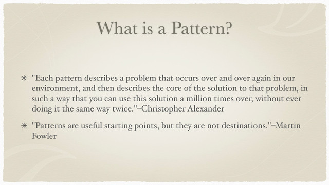 What is a Pattern?
"Each pattern describes a problem that occurs over and over again in our
environment, and then describes the core of the solution to that problem, in
such a way that you can use this solution a million times over, without ever
doing it the same way twice."–Christopher Alexander
"Patterns are useful starting points, but they are not destinations."–Martin
Fowler
