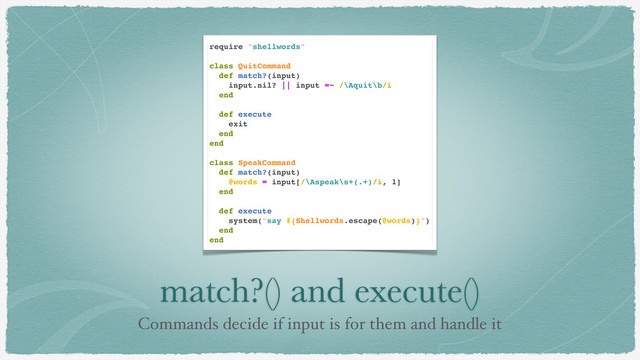 match?() and execute()
Commands decide if input is for them and handle it
require "shellwords"
class QuitCommand
def match?(input)
input.nil? || input =~ /\Aquit\b/i
end
def execute
exit
end
end
class SpeakCommand
def match?(input)
@words = input[/\Aspeak\s+(.+)/i, 1]
end
def execute
system("say #{Shellwords.escape(@words)}")
end
end
