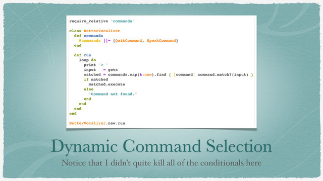 Dynamic Command Selection
Notice that I didn’t quite kill all of the conditionals here
require_relative "commands"
class BetterVocalizer
def commands
@commands ||= [QuitCommand, SpeakCommand]
end
def run
loop do
print "> "
input = gets
matched = commands.map(&:new).find { |command| command.match?(input) }
if matched
matched.execute
else
"Command not found."
end
end
end
end
BetterVocalizer.new.run

