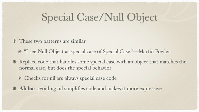 Special Case/Null Object
These two patterns are similar
“I see Null Object as special case of Special Case.”—Martin Fowler
Replace code that handles some special case with an object that matches the
normal case, but does the special behavior
Checks for nil are always special case code
Ah ha: avoiding nil simpliﬁes code and makes it more expressive
