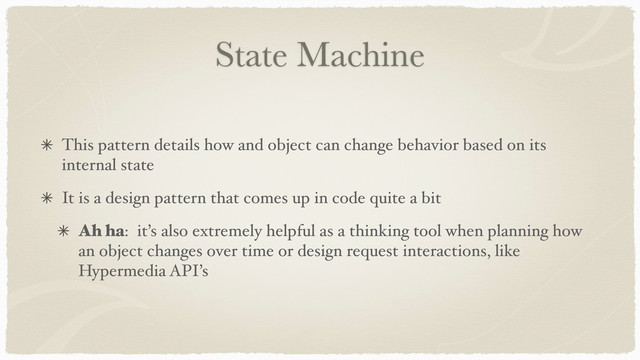 State Machine
This pattern details how and object can change behavior based on its
internal state
It is a design pattern that comes up in code quite a bit
Ah ha: it’s also extremely helpful as a thinking tool when planning how
an object changes over time or design request interactions, like
Hypermedia API’s
