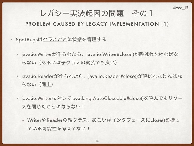 #ccc_l3
PROBLEM CAUSED BY LEGACY IMPLEMENTATION (1)
ϨΨγʔ࣮૷ىҼͷ໰୊ɹͦͷ̍
• SpotBugs͸Ϋϥε͝ͱʹঢ়ଶΛ؅ཧ͢Δ
• java.io.Writer͕࡞ΒΕͨΒɺjava.io.Writer#close()͕ݺ͹Εͳ͚Ε͹ͳ
Βͳ͍ʢ͋Δ͍͸ࢠΫϥεͷ࣮૷Ͱ΋ྑ͍ʣ
• java.io.Reader͕࡞ΒΕͨΒɺjava.io.Reader#close()͕ݺ͹Εͳ͚Ε͹ͳ
Βͳ͍ʢಉ্ʣ
• java.io.Writerʹରͯ͠java.lang.AutoCloseable#close()ΛݺΜͰ΋Ϧιʔ
εΛดͨ͜͡ͱʹͳΒͳ͍ʂ
• Writer΍Readerͷ਌Ϋϥεɺ͋Δ͍͸ΠϯλϑΣʔεʹclose()Λ࣋ͬ
͍ͯΔՄೳੑΛߟ͑ͯͳ͍ʂ
16
