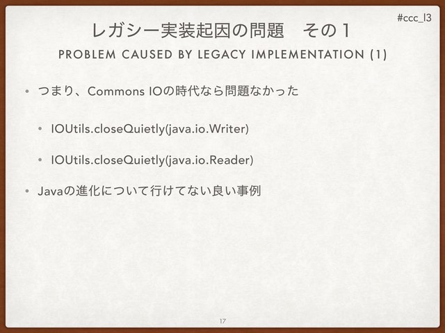 #ccc_l3
• ͭ·ΓɺCommons IOͷ࣌୅ͳΒ໰୊ͳ͔ͬͨ
• IOUtils.closeQuietly(java.io.Writer)
• IOUtils.closeQuietly(java.io.Reader)
• JavaͷਐԽʹ͍ͭͯߦ͚ͯͳ͍ྑ͍ࣄྫ
17
ϨΨγʔ࣮૷ىҼͷ໰୊ɹͦͷ̍
PROBLEM CAUSED BY LEGACY IMPLEMENTATION (1)
