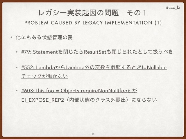 #ccc_l3
PROBLEM CAUSED BY LEGACY IMPLEMENTATION (1)
ϨΨγʔ࣮૷ىҼͷ໰୊ɹͦͷ̍
• ଞʹ΋͋Δঢ়ଶ؅ཧͷ᠘
• #79: StatementΛดͨ͡ΒResultSet΋ด͡ΒΕͨͱͯ͠ѻ͏΂͖
• #552: Lambda͔ΒLambda֎ͷม਺Λࢀর͢Δͱ͖ʹNullable
νΣοΫ͕ಇ͔ͳ͍
• #603: this.foo = Objects.requireNonNull(foo); ͕
EI_EXPOSE_REP2ʢ಺෦ঢ়ଶͷΫϥε֎࿐ग़ʣʹͳΒͳ͍
18
