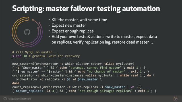 How people build software
! 37
# kill MySQL on master...
sleep 30 # graceful wait for recovery
new_master=$(orchestrator -c which-cluster-master -alias mycluster)
[ -z "$new_master" ] && { echo "strange, cannot find master" ; exit 1 ; }
[ "$new_master" == "$master" ] && { echo "no change of master" ; exit 1 ; }
orchestrator -c which-cluster-instances -alias mycluster | while read i ; do \
orchestrator -c relocate -i $i -d $new_master \
done
count_replicas=$(orchestrator -c which-replicas -i $new_master | wc -l)
[ $count_replicas -lt 4 ] && { echo "not enough salvaged replicas" ; exit 1 ; }
• Kill the master, wait some time
• Expect new master
• Expect enough replicas
• Add your own tests & actions: write to master, expect data
on replicas; verify replication lag; restore dead master, …
Scripting: master failover testing automation
!
