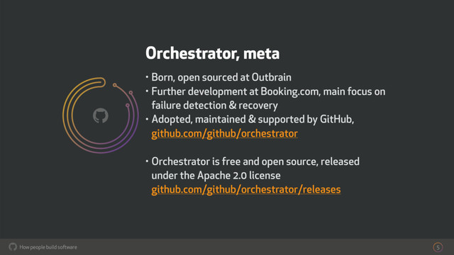 How people build software
!
Orchestrator, meta
• Born, open sourced at Outbrain
• Further development at Booking.com, main focus on
failure detection & recovery
• Adopted, maintained & supported by GitHub,  
github.com/github/orchestrator
• Orchestrator is free and open source, released
under the Apache 2.0 license 
github.com/github/orchestrator/releases
5
!
