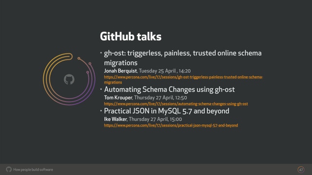 How people build software
!
GitHub talks
• gh-ost: triggerless, painless, trusted online schema
migrations 
Jonah Berquist, Tuesday 25 April , 14:20  
https://www.percona.com/live/17/sessions/gh-ost-triggerless-painless-trusted-online-schema-
migrations
• Automating Schema Changes using gh-ost 
Tom Krouper, Thursday 27 April, 12:50 
https://www.percona.com/live/17/sessions/automating-schema-changes-using-gh-ost
• Practical JSON in MySQL 5.7 and beyond 
Ike Walker, Thursday 27 April, 15:00  
https://www.percona.com/live/17/sessions/practical-json-mysql-57-and-beyond
47
!
