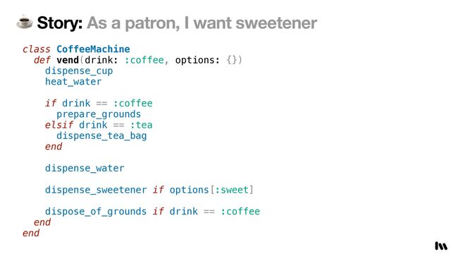 ☕ Story: As a patron, I want sweetener
class CoffeeMachine


def vend(drink: :coffee, options: {})


dispense_cup


heat_water


if drink == :coffee


prepare_grounds


elsif drink == :tea


dispense_tea_bag


end


dispense_water


dispense_sweetener if options[:sweet]


dispose_of_grounds if drink == :coffee


end


end
