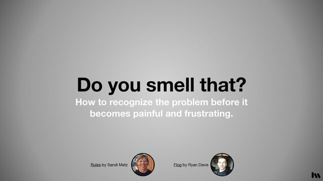 Do you smell that?
How to recognize the problem before it
becomes painful and frustrating.
Rules by Sandi Metz Flog by Ryan Davis
