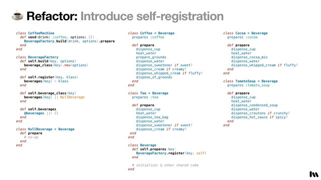 ☕ Refactor: Introduce self-registration
class CoffeeMachine


def vend(drink: :coffee, options: {})


BeverageFactory.build(drink, options).prepare


end


end


class BeverageFactory


def self.build(key, options)


beverage_class(key).new(options)


end


def self.register(key, klass)


beverages[key] = klass


end


def self.beverage_class(key)


beverages[key] || NullBeverage


end


def self.beverages


@beverages ||= {}


end


end


class NullBeverage < Beverage


def prepare


# no-op


end


end


class Coffee < Beverage


prepares :coffee


def prepare


dispense_cup


heat_water


prepare_grounds


dispense_water


dispense_sweetener if sweet?


dispense_cream if creamy?


dispense_whipped_cream if fluffy?


dispose_of_grounds


end


end


 
class Tea < Beverage


prepares :tea


def prepare


dispense_cup


heat_water


dispense_tea_bag


dispense_water


dispense_sweetener if sweet?


dispense_cream if creamy?


end


end


class Beverage


def self.prepares(key)


BeverageFactory.register(key, self)


end


# initializer & other shared code


end


class Cocoa < Beverage


prepares :cocoa


def prepare


dispense_cup


heat_water


dispense_cocoa_mix


dispense_water


dispense_whipped_cream if fluffy?


end


end


class TomatoSoup < Beverage


prepares :tomato_soup


def prepare


dispense_cup


heat_water


dispense_condensed_soup


dispense_water


dispense_croutons if crunchy?


dispense_hot_sauce if spicy?


end


end
