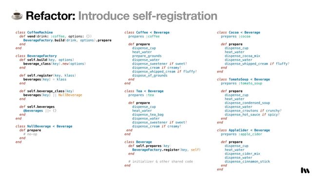☕ Refactor: Introduce self-registration
class CoffeeMachine


def vend(drink: :coffee, options: {})


BeverageFactory.build(drink, options).prepare


end


end


class BeverageFactory


def self.build(key, options)


beverage_class(key).new(options)


end


def self.register(key, klass)


beverages[key] = klass


end


def self.beverage_class(key)


beverages[key] || NullBeverage


end


def self.beverages


@beverages ||= {}


end


end


class NullBeverage < Beverage


def prepare


# no-op


end


end


class Coffee < Beverage


prepares :coffee


def prepare


dispense_cup


heat_water


prepare_grounds


dispense_water


dispense_sweetener if sweet?


dispense_cream if creamy?


dispense_whipped_cream if fluffy?


dispose_of_grounds


end


end


 
class Tea < Beverage


prepares :tea


def prepare


dispense_cup


heat_water


dispense_tea_bag


dispense_water


dispense_sweetener if sweet?


dispense_cream if creamy?


end


end


class Beverage


def self.prepares(key)


BeverageFactory.register(key, self)


end


# initializer & other shared code


end


class Cocoa < Beverage


prepares :cocoa


def prepare


dispense_cup


heat_water


dispense_cocoa_mix


dispense_water


dispense_whipped_cream if fluffy?


end


end


class TomatoSoup < Beverage


prepares :tomato_soup


def prepare


dispense_cup


heat_water


dispense_condensed_soup


dispense_water


dispense_croutons if crunchy?


dispense_hot_sauce if spicy?


end


end


class AppleCider < Beverage


prepares :apple_cider


def prepare


dispense_cup


heat_water


dispense_cider_mix


dispense_water


dispense_cinnamon_stick


end


end


