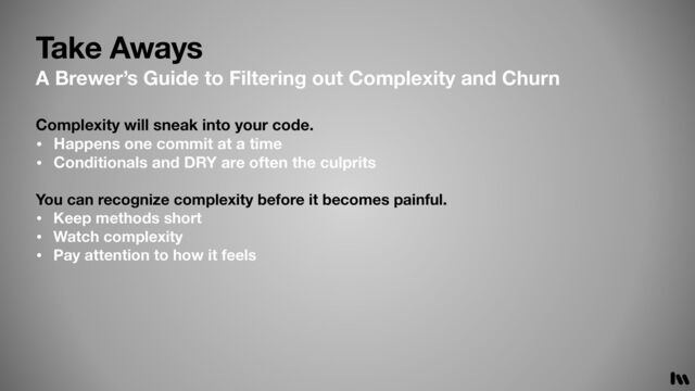 Take Aways
A Brewer’s Guide to Filtering out Complexity and Churn
Complexity will sneak into your code.
• Happens one commit at a time
• Conditionals and DRY are often the culprits
You can recognize complexity before it becomes painful.
• Keep methods short
• Watch complexity
• Pay attention to how it feels
