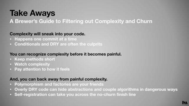 Take Aways
A Brewer’s Guide to Filtering out Complexity and Churn
Complexity will sneak into your code.
• Happens one commit at a time
• Conditionals and DRY are often the culprits
You can recognize complexity before it becomes painful.
• Keep methods short
• Watch complexity
• Pay attention to how it feels
And, you can back away from painful complexity.
• Polymorphism and factories are your friends
• Overly DRY code can hide abstractions and couple algorithms in dangerous ways
• Self-registration can take you across the no-churn
fi
nish line

