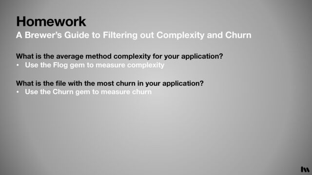 Homework
What is the
fi
le with the most churn in your application?
• Use the Churn gem to measure churn
What is the average method complexity for your application?
• Use the Flog gem to measure complexity
A Brewer’s Guide to Filtering out Complexity and Churn
