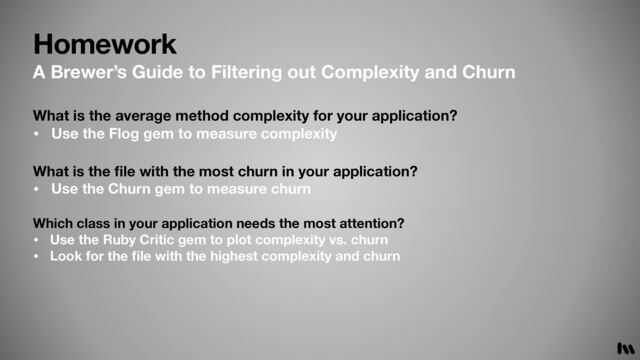 Homework
What is the
fi
le with the most churn in your application?
• Use the Churn gem to measure churn
Which class in your application needs the most attention?
• Use the Ruby Critic gem to plot complexity vs. churn
• Look for the
fi
le with the highest complexity and churn
What is the average method complexity for your application?
• Use the Flog gem to measure complexity
A Brewer’s Guide to Filtering out Complexity and Churn
