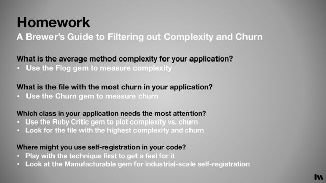 Homework
What is the
fi
le with the most churn in your application?
• Use the Churn gem to measure churn
Which class in your application needs the most attention?
• Use the Ruby Critic gem to plot complexity vs. churn
• Look for the
fi
le with the highest complexity and churn
What is the average method complexity for your application?
• Use the Flog gem to measure complexity
A Brewer’s Guide to Filtering out Complexity and Churn
Where might you use self-registration in your code?
• Play with the technique
fi
rst to get a feel for it
• Look at the Manufacturable gem for industrial-scale self-registration
