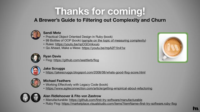 Thanks for coming!
A Brewer’s Guide to Filtering out Complexity and Churn
Sandi Metz
• Practical Object Oriented Design in Ruby (book)

• 99 Bottles of OOP (book) (sample on the topic of measuring complexity)

• Rules: https://youtu.be/npOGOmkxuio 

• Go Ahead, Make a Mess: https://youtu.be/mpA2F1In41w 

Ryan Davis
• Flog: https://github.com/seattlerb/
fl
og
Jake Scruggs
• https://jakescruggs.blogspot.com/2008/08/whats-good-
fl
og-score.html 

Michael Feathers
• Working E
ff
ectively with Legacy Code (book)

• https://www.agileconnection.com/article/getting-empirical-about-refactoring

Alan Ridlehoover & Fito von Zastrow
• Manufacturable: https://github.com/
fi
rst-try-software/manufacturable 

• Ruby Flog: https://marketplace.visualstudio.com/items?itemName=
fi
rst-try-software.ruby-
fl
og
