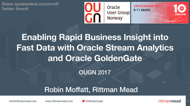 info@rittmanmead.com www.rittmanmead.com @rittmanmead 1
Enabling Rapid Business Insight into
Fast Data with Oracle Stream Analytics
and Oracle GoldenGate
Robin Moffatt, Rittman Mead
OUGN 2017
Slides: speakerdeck.com/rmoff/
Twitter: @rmoff
