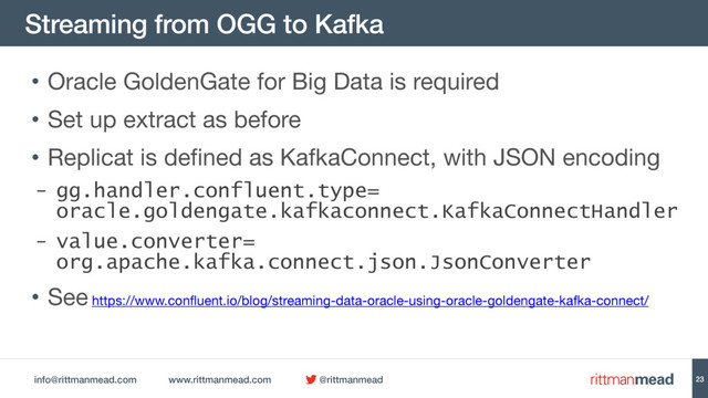 info@rittmanmead.com www.rittmanmead.com @rittmanmead
Streaming from OGG to Kafka
23
• Oracle GoldenGate for Big Data is required

• Set up extract as before

• Replicat is defined as KafkaConnect, with JSON encoding

- gg.handler.confluent.type= 
oracle.goldengate.kafkaconnect.KafkaConnectHandler
- value.converter= 
org.apache.kafka.connect.json.JsonConverter
• See https://www.confluent.io/blog/streaming-data-oracle-using-oracle-goldengate-kafka-connect/
