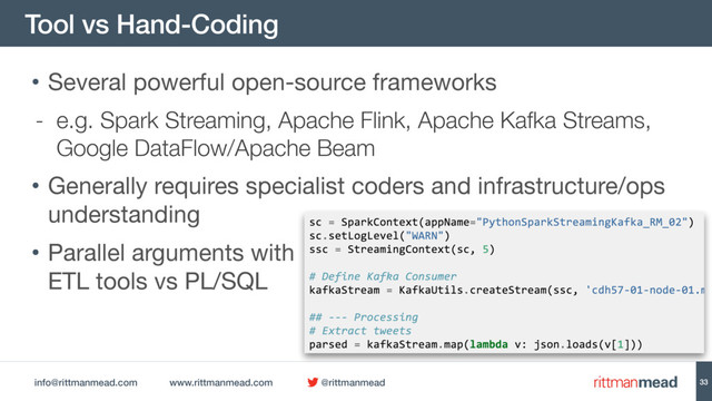 info@rittmanmead.com www.rittmanmead.com @rittmanmead
Tool vs Hand-Coding
33
• Several powerful open-source frameworks

- e.g. Spark Streaming, Apache Flink, Apache Kafka Streams,
Google DataFlow/Apache Beam
• Generally requires specialist coders and infrastructure/ops
understanding

• Parallel arguments with 
ETL tools vs PL/SQL
