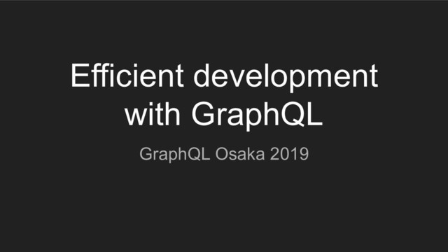 Efficient development
with GraphQL
GraphQL Osaka 2019
